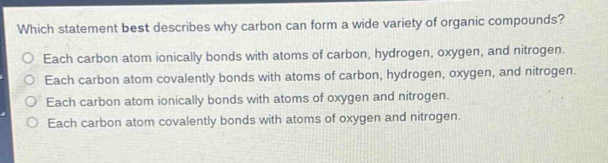 which statement best describes why carbon can form a wide variety of organic compounds?\no each carbon atom ionically bonds with atoms of carbon, hydrogen, oxygen, and nitrogen.\no each carbon atom covalently bonds with atoms of carbon, hydrogen, oxygen, and nitrogen.\no each carbon atom ionically bonds with atoms of oxygen and nitrogen.\no each carbon atom covalently bonds with atoms of oxygen and nitrogen.