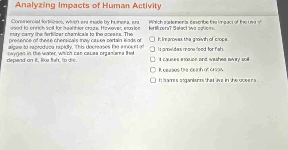 analyzing impacts of human activity\ncommercial fertilizers, which are made by humans, are used to enrich soil for healthier crops. however, erosion may carry the fertilizer chemicals to the oceans. the presence of these chemicals may cause certain kinds of algae to reproduce rapidly. this decreases the amount of oxygen in the water, which can cause organisms that depend on it, like fish, to die.\nwhich statements describe the impact of the use of fertilizers? select two options.\n□ it improves the growth of crops.\n□ it provides more food for fish.\n□ it causes erosion and washes away soil.\n□ it causes the death of crops.\n□ it harms organisms that live in the oceans.