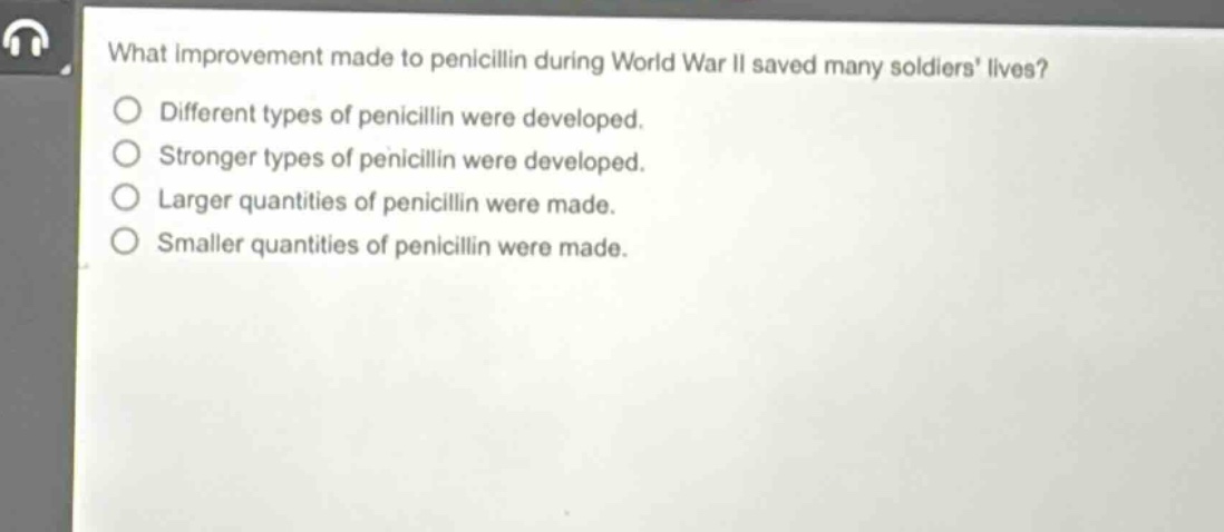 what improvement made to penicillin during world war ii saved many soldiers lives?\ndifferent types of penicillin were developed.\nstronger types of penicillin were developed.\nlarger quantities of penicillin were made.\nsmaller quantities of penicillin were made.