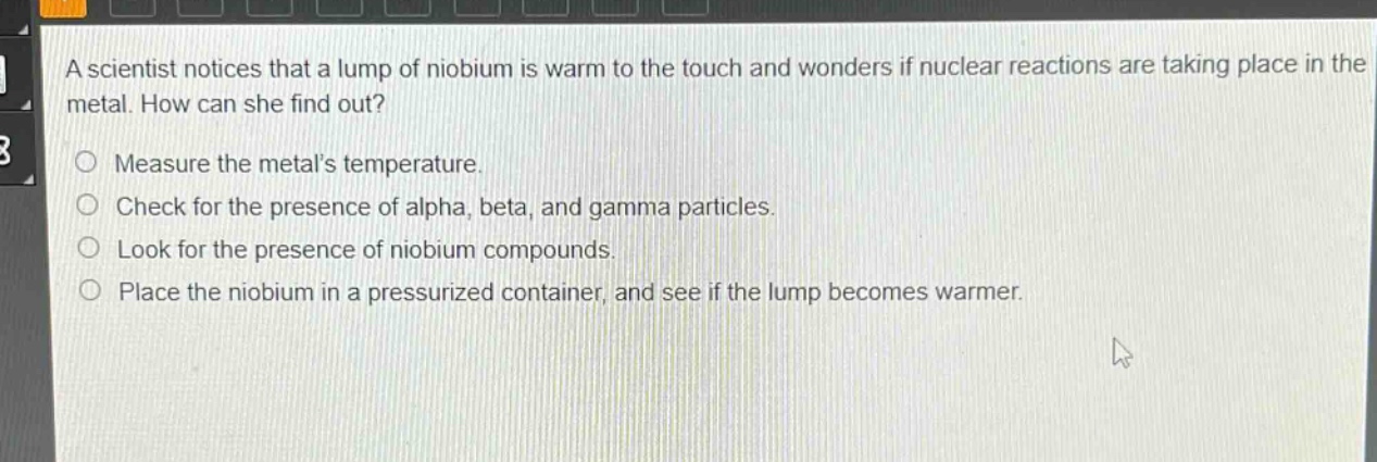 a scientist notices that a lump of niobium is warm to the touch and wonders if nuclear reactions are taking place in the metal. how can she find out?\nmeasure the metals temperature.\ncheck for the presence of alpha, beta, and gamma particles.\nlook for the presence of niobium compounds.\nplace the niobium in a pressurized container, and see if the lump becomes warmer.