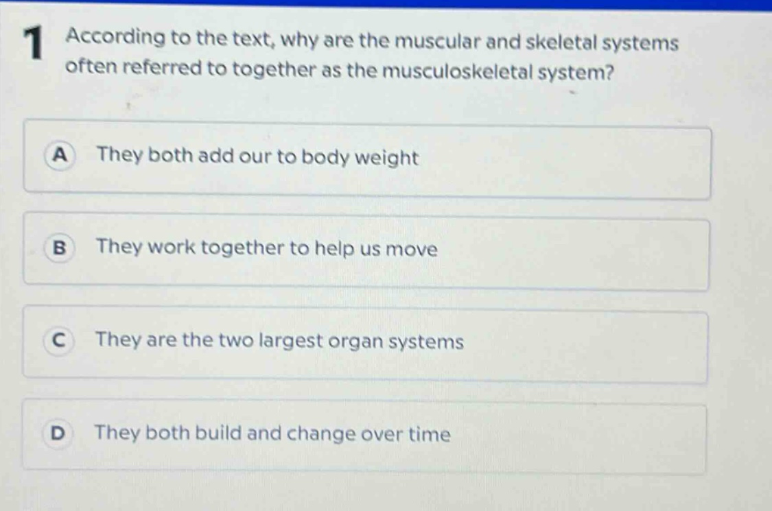 1 according to the text, why are the muscular and skeletal systems often referred to together as the musculoskeletal system?\na they both add our to body weight\nb they work together to help us move\nc they are the two largest organ systems\nd they both build and change over time