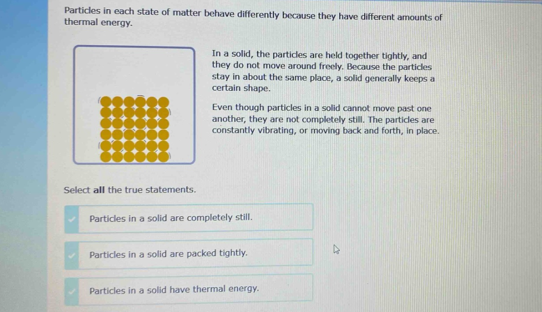 particles in each state of matter behave differently because they have different amounts of thermal energy.\nin a solid, the particles are held together tightly, and they do not move around freely. because the particles stay in about the same place, a solid generally keeps a certain shape.\neven though particles in a solid cannot move past one another, they are not completely still. the particles are constantly vibrating, or moving back and forth, in place.\nselect all the true statements.\nparticles in a solid are completely still.\nparticles in a solid are packed tightly.\nparticles in a solid have thermal energy.