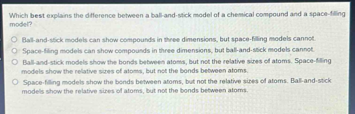 which best explains the difference between a ball - and - stick model of a chemical compound and a space - filling model?\nball - and - stick models can show compounds in three dimensions, but space - filling models cannot.\nspace - filling models can show compounds in three dimensions, but ball - and - stick models cannot.\nball - and - stick models show the bonds between atoms, but not the relative sizes of atoms. space - filling models show the relative sizes of atoms, but not the bonds between atoms.\nspace - filling models show the bonds between atoms, but not the relative sizes of atoms. ball - and - stick models show the relative sizes of atoms, but not the bonds between atoms.