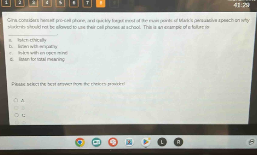 gina considers herself pro - cell phone, and quickly forgot most of the main points of marks persuasive speech on why students should not be allowed to use their cell phones at school. this is an example of a failure to \n\n a. listen ethically \n b. listen with empathy \n c. listen with an open mind \n d. listen for total meaning \n\n please select the best answer from the choices provided \n\n o a \n o b \n o c \n o d