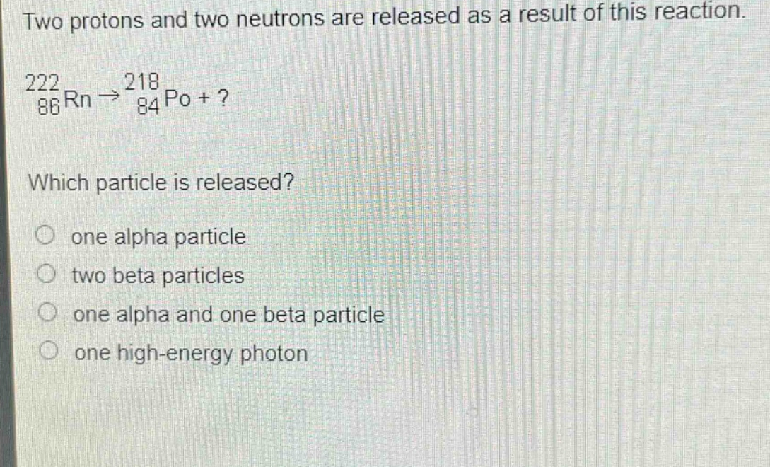 two protons and two neutrons are released as a result of this reaction.\n$_{86}^{222}rn\\rightarrow_{84}^{218}po +?$ \nwhich particle is released?\none alpha particle\ntwo beta particles\none alpha and one beta particle\none high - energy photon