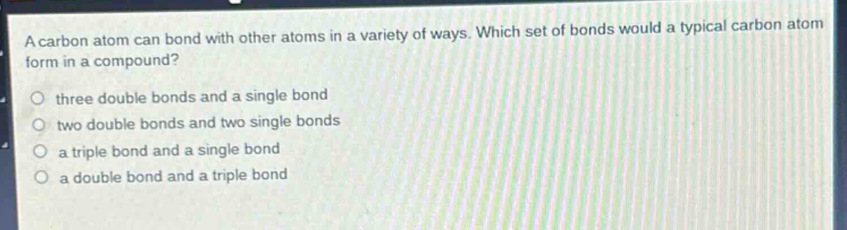 a carbon atom can bond with other atoms in a variety of ways. which set of bonds would a typical carbon atom form in a compound?\no three double bonds and a single bond\no two double bonds and two single bonds\no a triple bond and a single bond\no a double bond and a triple bond