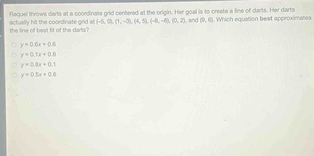 raquel throws darts at a coordinate grid centered at the origin. her goal is to create a line of darts. her darts actually hit the coordinate grid at (-5, 0), (1, -3), (4, 5), (-8, -6), (0, 2), and (9, 6). which equation best approximates the line of best fit of the darts?\n\n$y = 0.6x + 0.6$\n$y = 0.1x + 0.8$\n$y = 0.8x + 0.1$\n$y = 0.5x + 0.6$