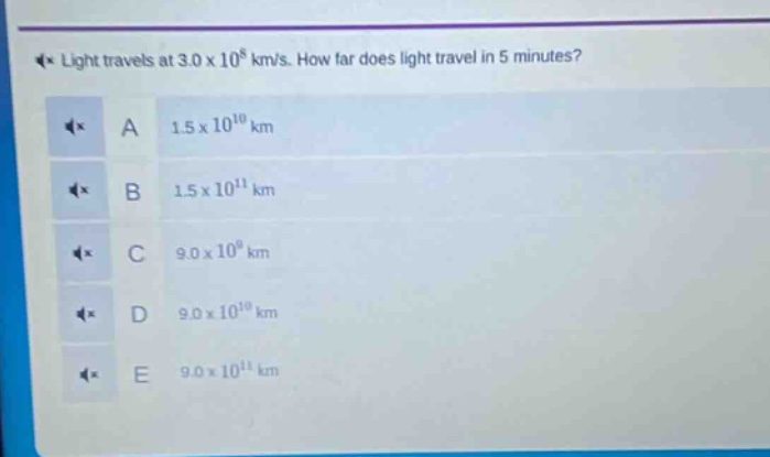 light travels at 3.0 x 10^8 km/s. how far does light travel in 5 minutes?\na 1.5 x 10^10 km\nb 1.5 x 10^11 km\nc 9.0 x 10^9 km\nd 9.0 x 10^10 km\ne 9.0 x 10^11 km