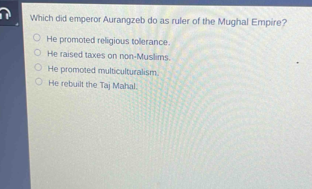 which did emperor aurangzeb do as ruler of the mughal empire?\nhe promoted religious tolerance.\nhe raised taxes on non - muslims.\nhe promoted multiculturalism.\nhe rebuilt the taj mahal.