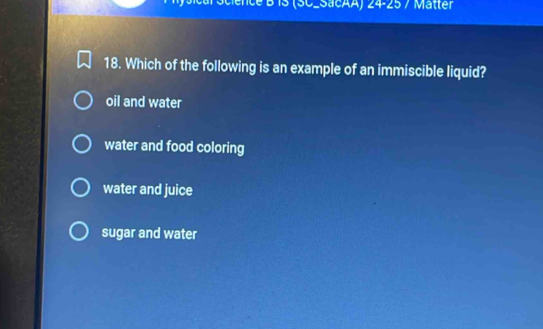 18. which of the following is an example of an immiscible liquid?\noil and water\nwater and food coloring\nwater and juice\nsugar and water
