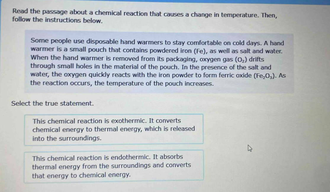read the passage about a chemical reaction that causes a change in temperature. then, follow the instructions below. some people use disposable hand warmers to stay comfortable on cold days. a hand warmer is a small pouch that contains powdered iron (fe), as well as salt and water. when the hand warmer is removed from its packaging, oxygen gas (o₂) drifts through small holes in the material of the pouch. in the presence of the salt and water, the oxygen quickly reacts with the iron powder to form ferric oxide (fe₂o₃). as the reaction occurs, the temperature of the pouch increases. select the true statement. this chemical reaction is exothermic. it converts chemical energy to thermal energy, which is released into the surroundings. this chemical reaction is endothermic. it absorbs thermal energy from the surroundings and converts that energy to chemical energy.