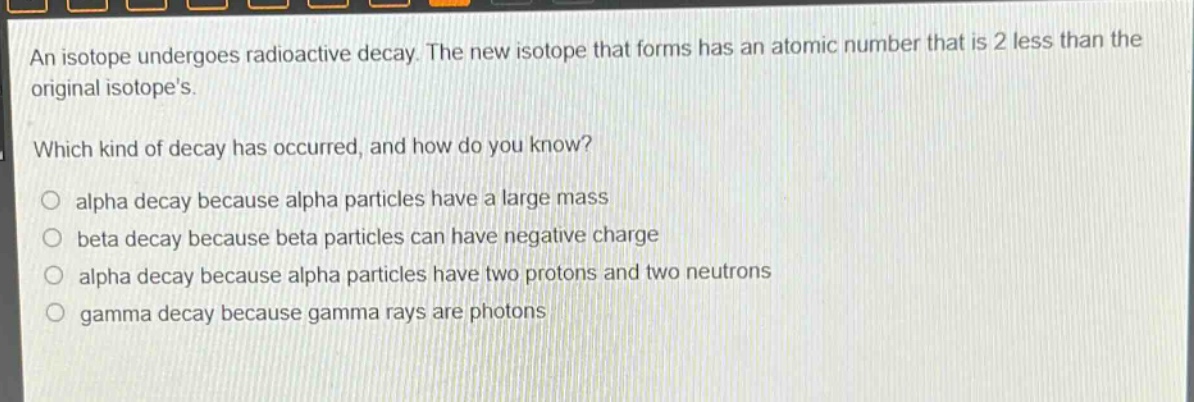 an isotope undergoes radioactive decay. the new isotope that forms has an atomic number that is 2 less than the original isotopes.\nwhich kind of decay has occurred, and how do you know?\no alpha decay because alpha particles have a large mass\no beta decay because beta particles can have negative charge\no alpha decay because alpha particles have two protons and two neutrons\no gamma decay because gamma rays are photons