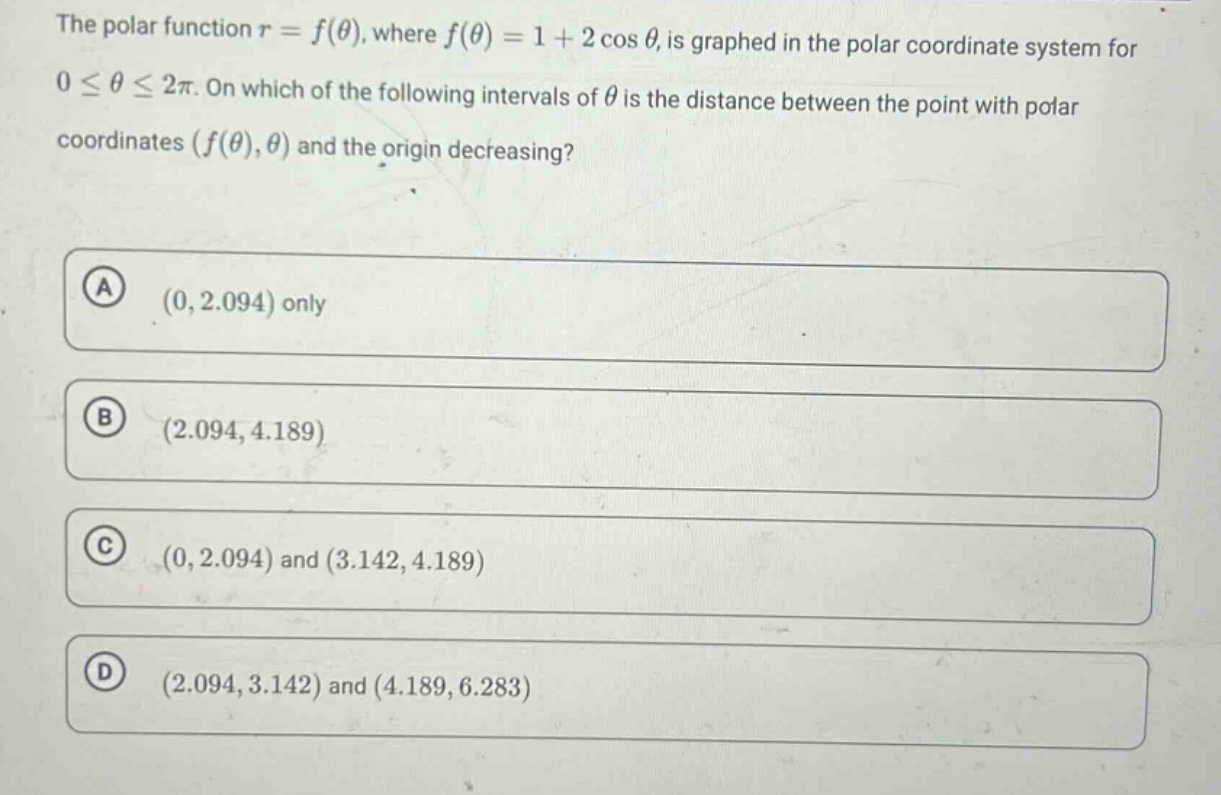 the polar function $r = f(\\theta)$, where $f(\\theta)=1 + 2\\cos\\theta$, is graphed in the polar coordinate system for $0\\leq\\theta\\leq2\\pi$. on which of the following intervals of $\\theta$ is the distance between the point with polar coordinates $(f(\\theta),\\theta)$ and the origin decreasing?\n(a) $(0,2.094)$ only\n(b) $(2.094,4.189)$\n(c) $(0,2.094)$ and $(3.142,4.189)$\n(d) $(2.094,3.142)$ and $(4.189,6.283)$