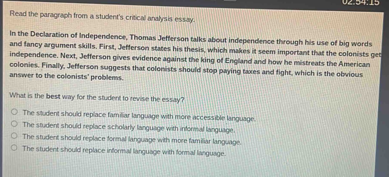 read the paragraph from a students critical analysis essay.\nin the declaration of independence, thomas jefferson talks about independence through his use of big words and fancy argument skills. first, jefferson states his thesis, which makes it seem important that the colonists get independence. next, jefferson gives evidence against the king of england and how he mistreats the american colonies. finally, jefferson suggests that colonists should stop paying taxes and fight, which is the obvious answer to the colonists problems.\nwhat is the best way for the student to revise the essay?\nthe student should replace familiar language with more accessible language.\nthe student should replace scholarly language with informal language.\nthe student should replace formal language with more familiar language.\nthe student should replace informal language with formal language.
