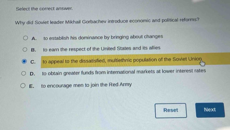 select the correct answer.\nwhy did soviet leader mikhail gorbachev introduce economic and political reforms?\na. to establish his dominance by bringing about changes\nb. to earn the respect of the united states and its allies\nc. to appeal to the dissatisfied, multiethnic population of the soviet union\nd. to obtain greater funds from international markets at lower interest rates\ne. to encourage men to join the red army