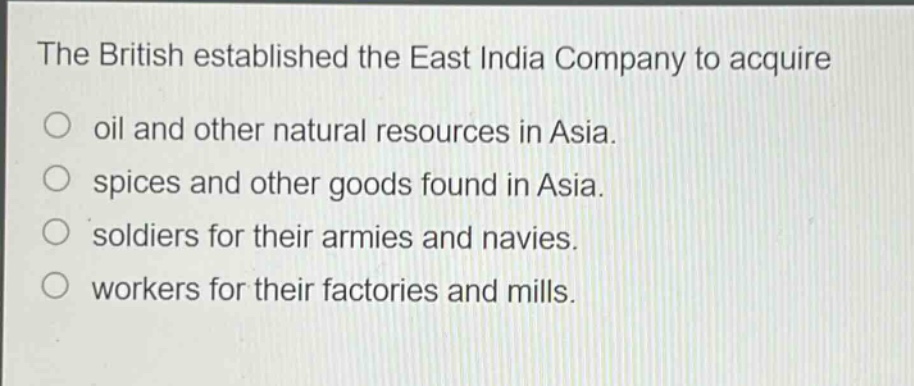 the british established the east india company to acquire\n○ oil and other natural resources in asia.\n○ spices and other goods found in asia.\n○ soldiers for their armies and navies.\n○ workers for their factories and mills.