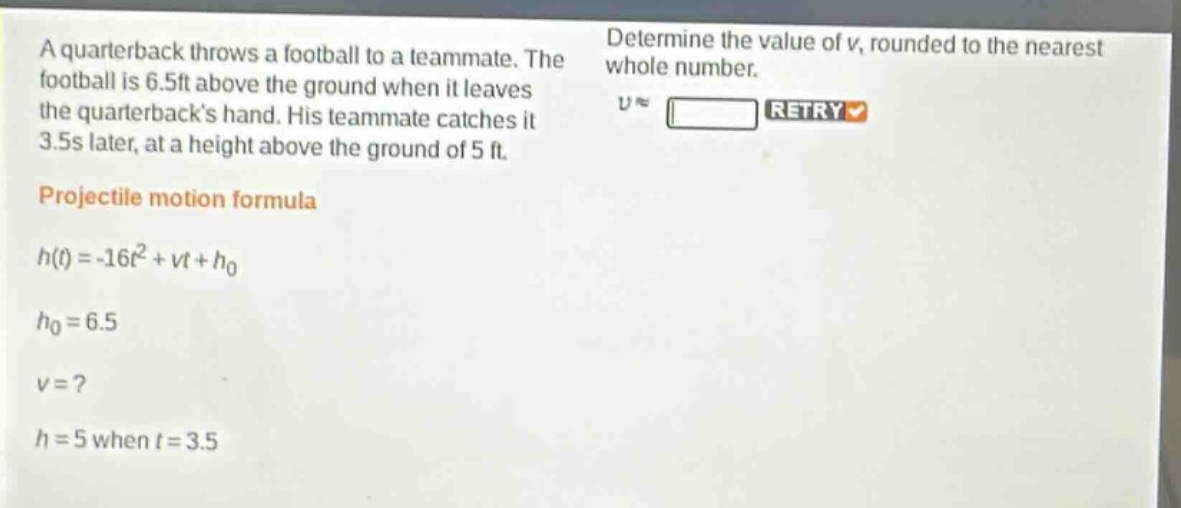 a quarterback throws a football to a teammate. the football is 6.5ft above the ground when it leaves the quarterbacks hand. his teammate catches it 3.5s later, at a height above the ground of 5 ft. projectile motion formula (h(t)=-16t^{2}+vt + h_{0}) (h_{0}=6.5) (v =?) (h = 5) when (t = 3.5) determine the value of (v), rounded to the nearest whole number.