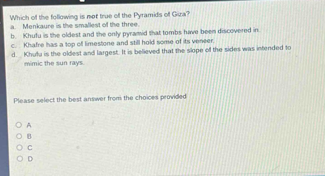 which of the following is not true of the pyramids of giza?\na. menkaure is the smallest of the three.\nb. khufu is the oldest and the only pyramid that tombs have been discovered in.\nc. khafre has a top of limestone and still hold some of its veneer.\nd. khufu is the oldest and largest. it is believed that the slope of the sides was intended to mimic the sun rays.\nplease select the best answer from the choices provided\na\nb\nc\nd