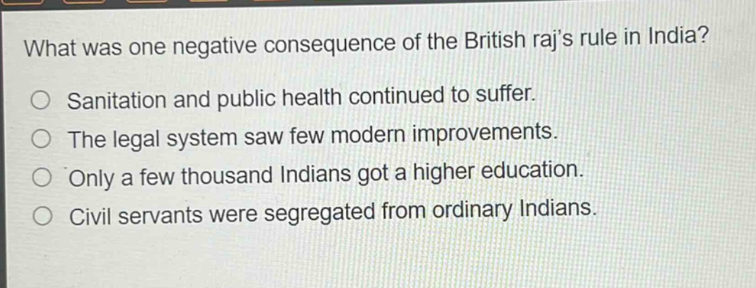 what was one negative consequence of the british rajs rule in india?\no sanitation and public health continued to suffer.\no the legal system saw few modern improvements.\no only a few thousand indians got a higher education.\no civil servants were segregated from ordinary indians.