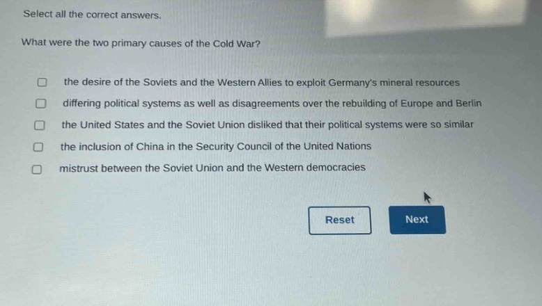 select all the correct answers.\nwhat were the two primary causes of the cold war?\n□ the desire of the soviets and the western allies to exploit germanys mineral resources\n□ differing political systems as well as disagreements over the rebuilding of europe and berlin\n□ the united states and the soviet union disliked that their political systems were so similar\n□ the inclusion of china in the security council of the united nations\n□ mistrust between the soviet union and the western democracies