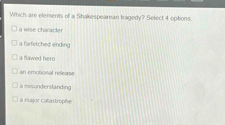 which are elements of a shakespearean tragedy? select 4 options.\n□ a wise character\n□ a farfetched ending\n□ a flawed hero\n□ an emotional release\n□ a misunderstanding\n□ a major catastrophe