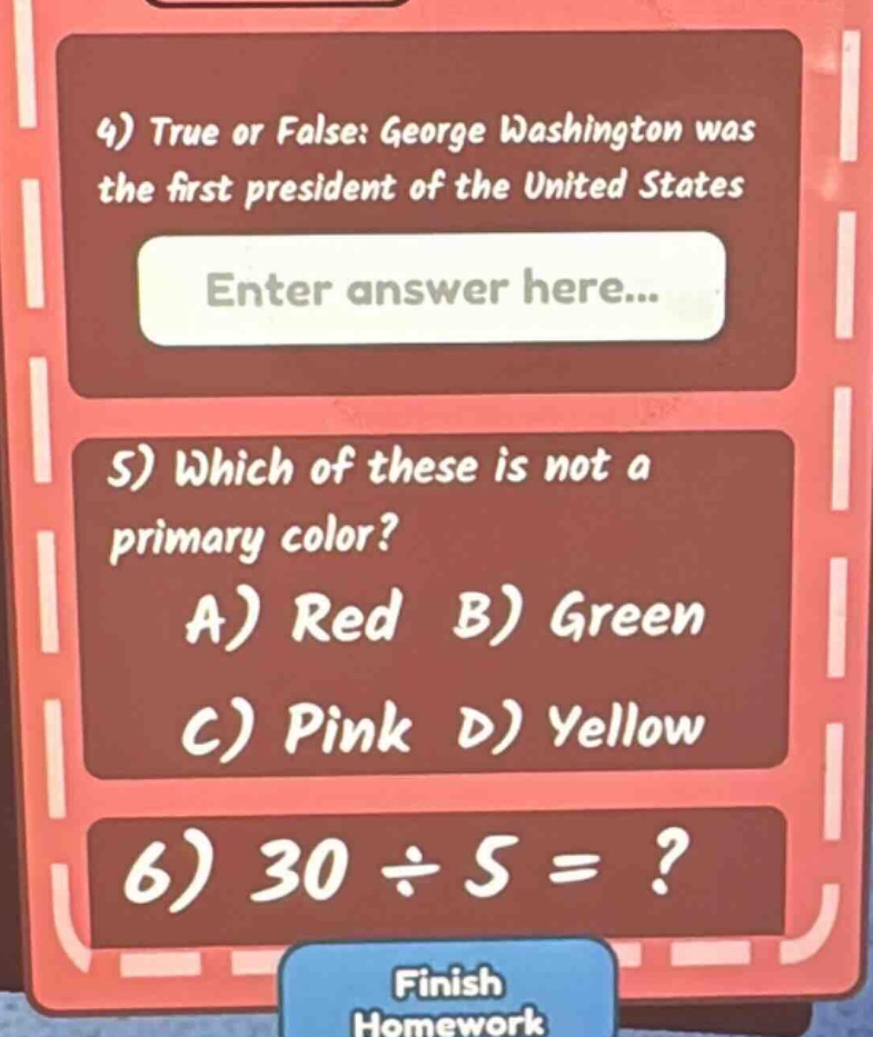 4) true or false: george washington was the first president of the united states\nenter answer here...\n5) which of these is not a primary color?\na) red b) green\nc) pink d) yellow\n6) 30 ÷ 5 =?