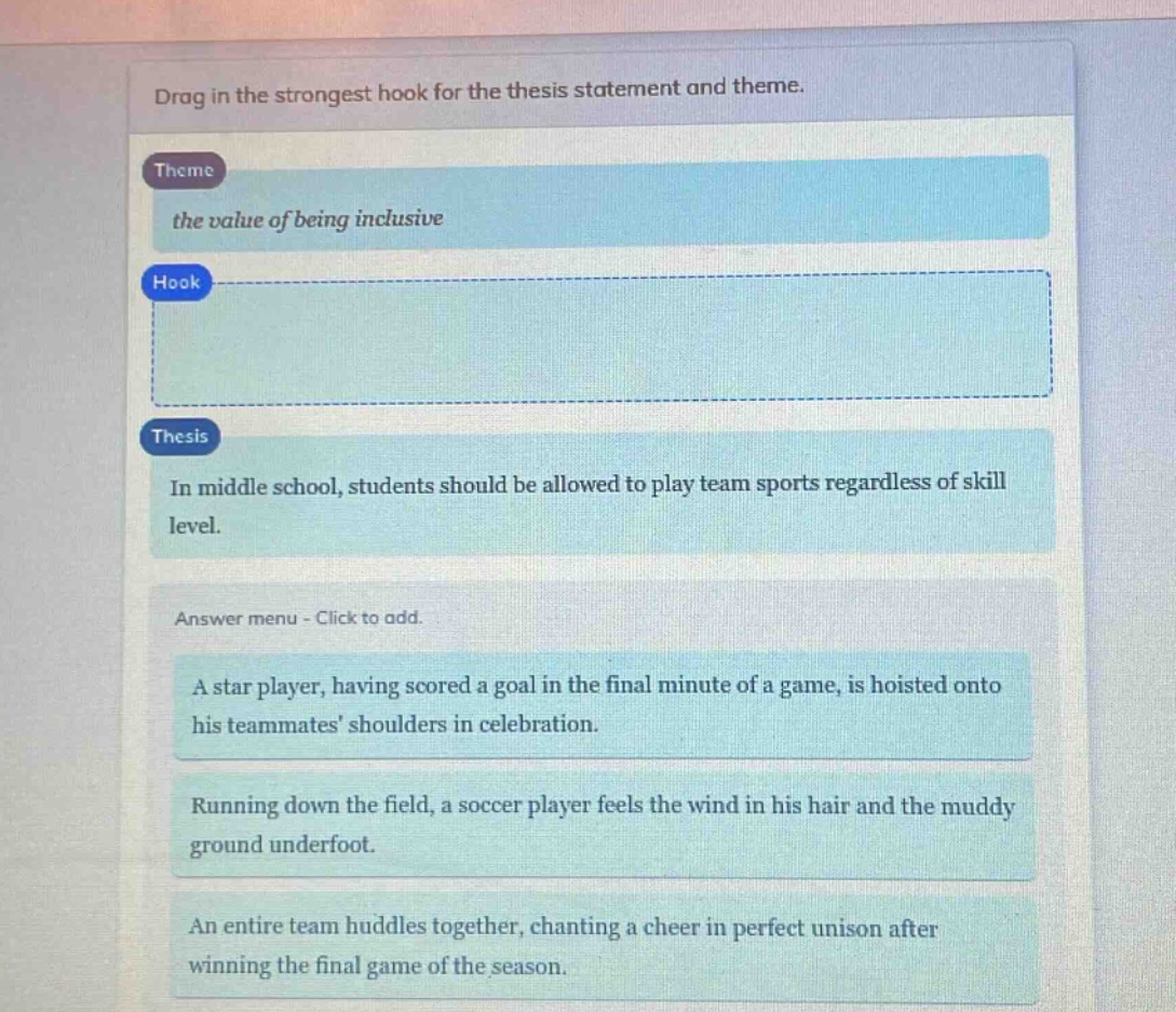drag in the strongest hook for the thesis statement and theme.\ntheme\nthe value of being inclusive\nhook\n\nthesis\nin middle school, students should be allowed to play team sports regardless of skill level.\nanswer menu - click to add.\na star player, having scored a goal in the final minute of a game, is hoisted onto his teammates shoulders in celebration.\nrunning down the field, a soccer player feels the wind in his hair and the muddy ground underfoot.\nan entire team huddles together, chanting a cheer in perfect unison after winning the final game of the season.