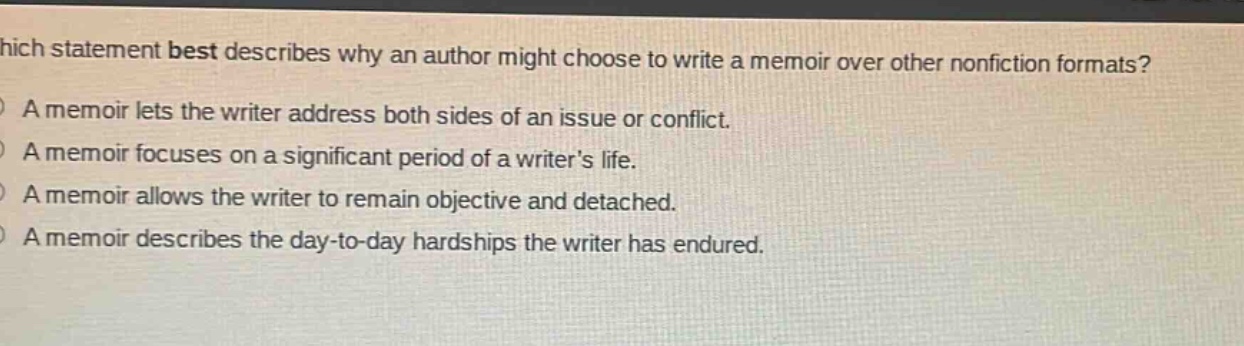 which statement best describes why an author might choose to write a memoir over other nonfiction formats?\na memoir lets the writer address both sides of an issue or conflict.\na memoir focuses on a significant period of a writers life.\na memoir allows the writer to remain objective and detached.\na memoir describes the day - to - day hardships the writer has endured.