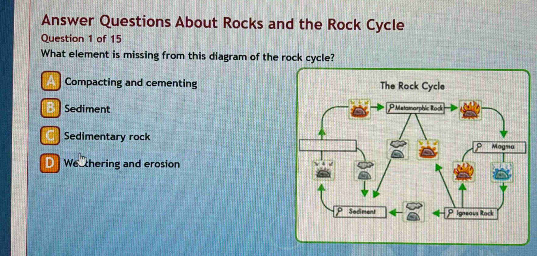 answer questions about rocks and the rock cycle\nquestion 1 of 15\nwhat element is missing from this diagram of the rock cycle?\na compacting and cementing\nb sediment\nc sedimentary rock\nd weathering and erosion