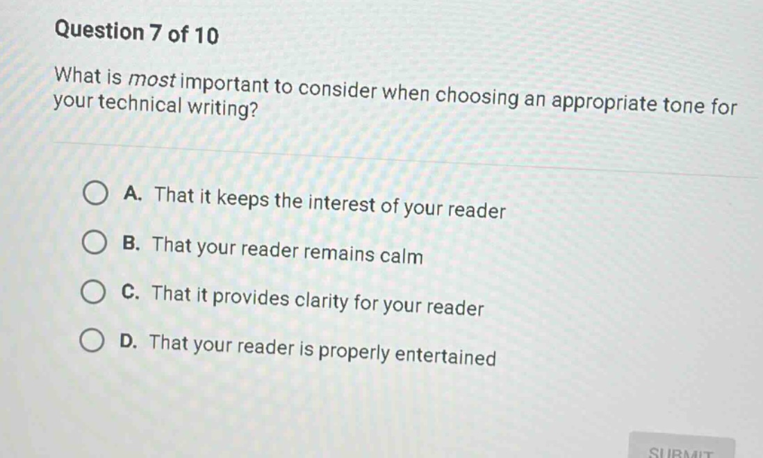 question 7 of 10\nwhat is most important to consider when choosing an appropriate tone for your technical writing?\na. that it keeps the interest of your reader\nb. that your reader remains calm\nc. that it provides clarity for your reader\nd. that your reader is properly entertained
