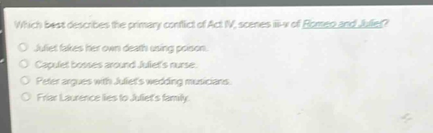 which best describes the primary conflict of act iv, scenes iii - v of romeo and juliet?\no juliet fakes her own death using poison.\no capulet bosses around juliets nurse.\no peter argues with juliets wedding musicians.\no friar laurence lies to juliets family.