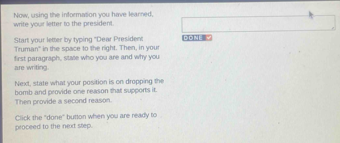 now, using the information you have learned, write your letter to the president. start your letter by typing \dear president truman\ in the space to the right. then, in your first paragraph, state who you are and why you are writing. next, state what your position is on dropping the bomb and provide one reason that supports it. then provide a second reason. click the \done\ button when you are ready to proceed to the next step.