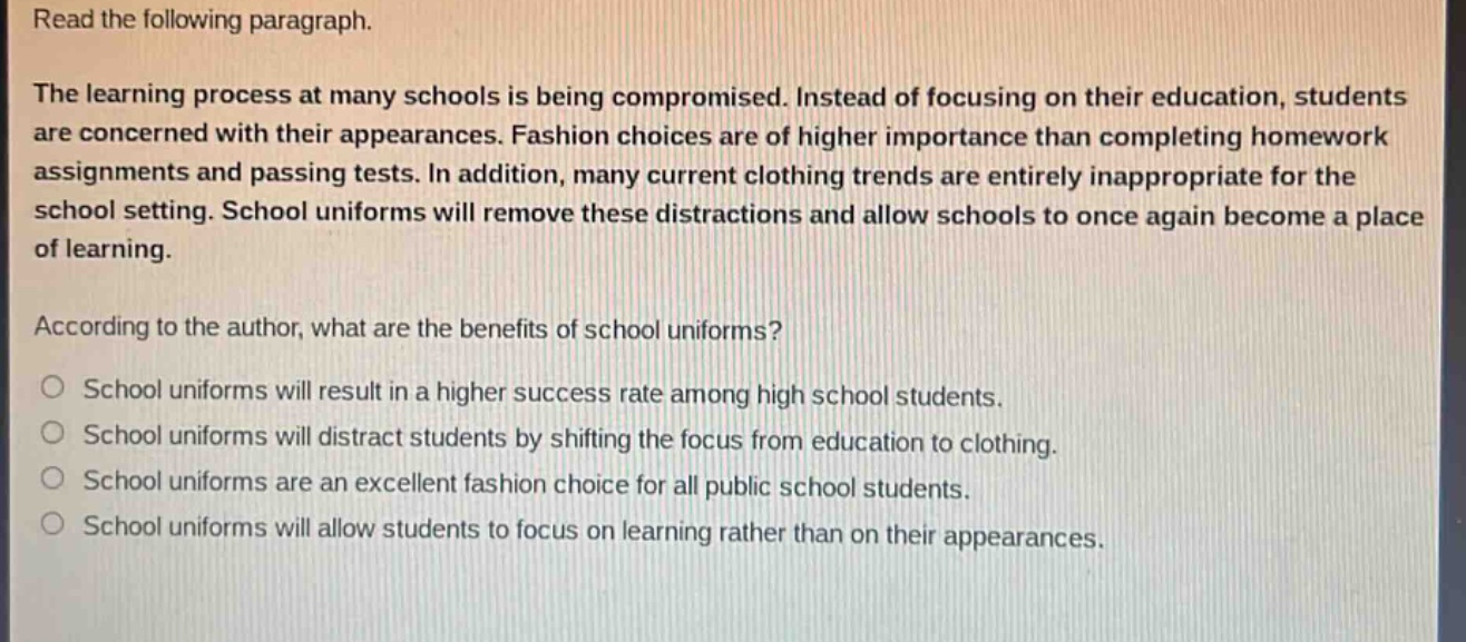 read the following paragraph.\nthe learning process at many schools is being compromised. instead of focusing on their education, students are concerned with their appearances. fashion choices are of higher importance than completing homework assignments and passing tests. in addition, many current clothing trends are entirely inappropriate for the school setting. school uniforms will remove these distractions and allow schools to once again become a place of learning.\naccording to the author, what are the benefits of school uniforms?\no school uniforms will result in a higher success rate among high school students.\no school uniforms will distract students by shifting the focus from education to clothing.\no school uniforms are an excellent fashion choice for all public school students.\no school uniforms will allow students to focus on learning rather than on their appearances.