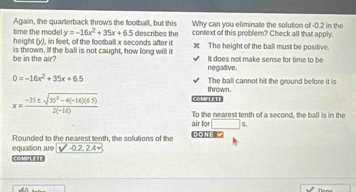 again, the quarterback throws the football, but this time the model y = -16x² + 35x + 6.5 describes the height (y), in feet, of the football x seconds after it is thrown. if the ball is not caught, how long will it be in the air? 0 = -16x² + 35x + 6.5 x = \\frac{-35\\pm\\sqrt{35² - 4(-16)(6.5)}}{2(-16)} rounded to the nearest tenth, the solutions of the equation are -0.2, 2.4. why can you eliminate the solution of -0.2 in the context of this problem? check all that apply. the height of the ball must be positive. it does not make sense for time to be negative. the ball cannot hit the ground before it is thrown. to the nearest tenth of a second, the ball is in the air for s.