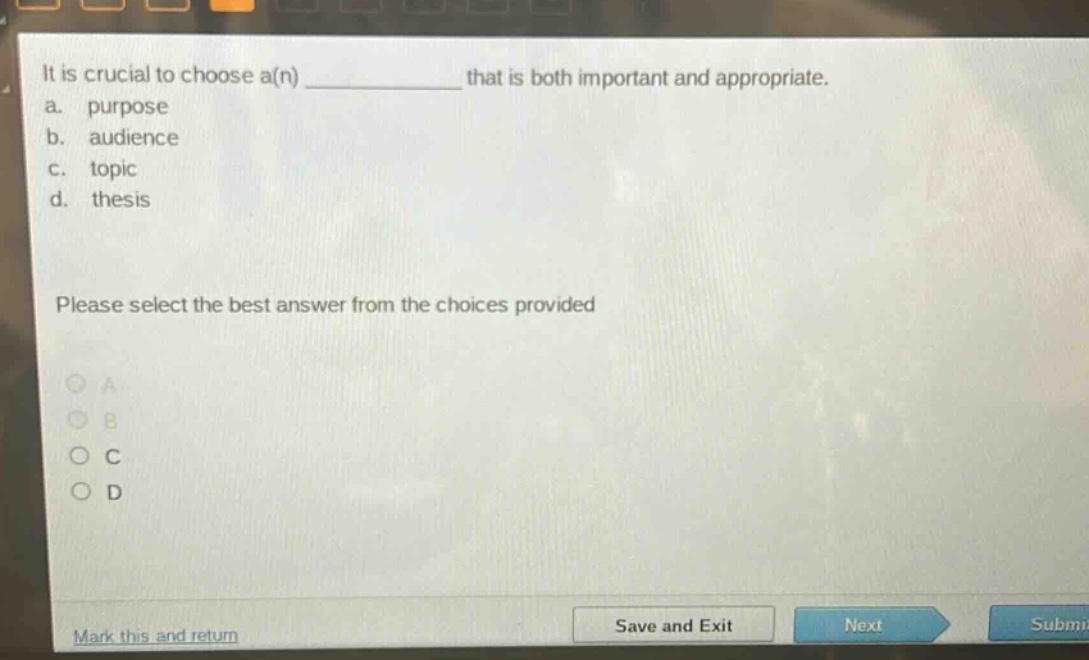 it is crucial to choose a(n) ____________ that is both important and appropriate.\na. purpose\nb. audience\nc. topic\nd. thesis\nplease select the best answer from the choices provided
