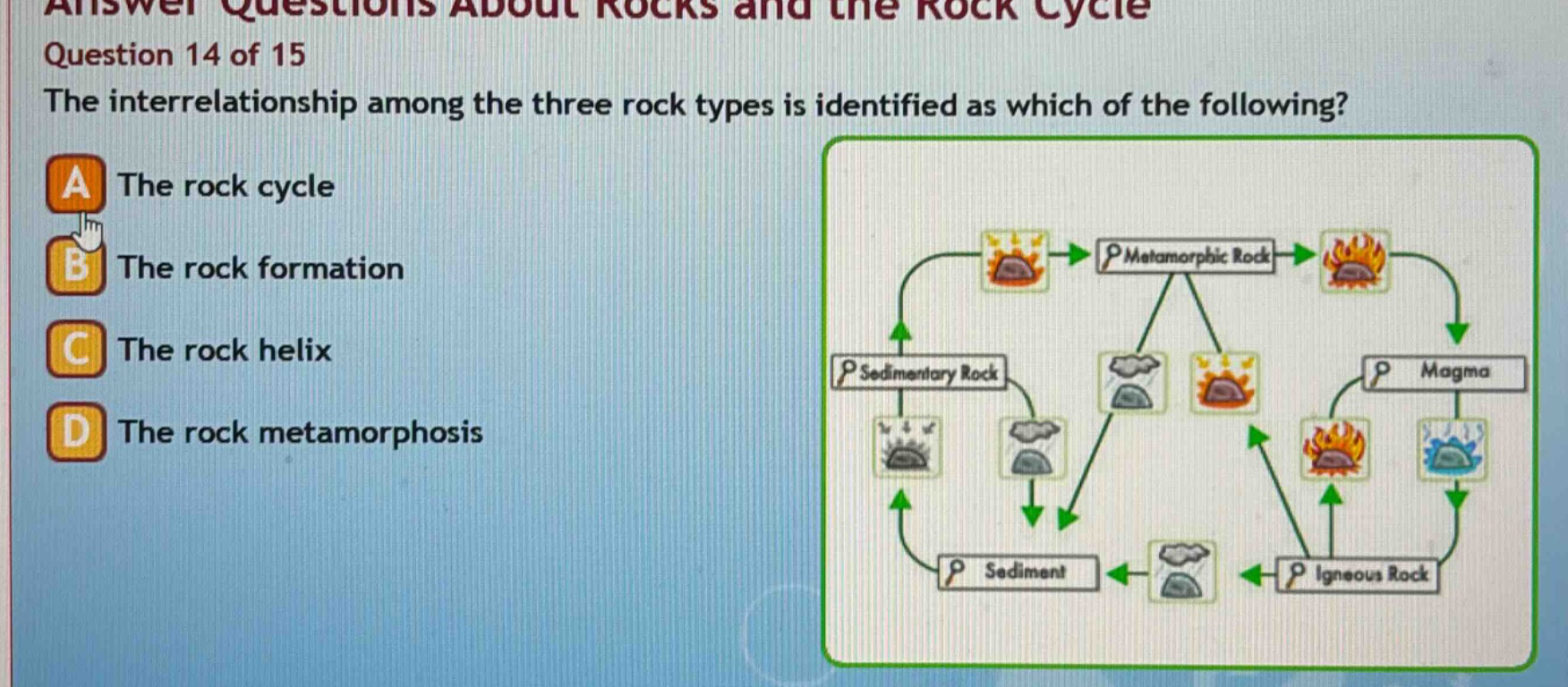 answer questions about rocks and the rock cycle\nquestion 14 of 15\nthe interrelationship among the three rock types is identified as which of the following?\na the rock cycle\nb the rock formation\nc the rock helix\nd the rock metamorphosis