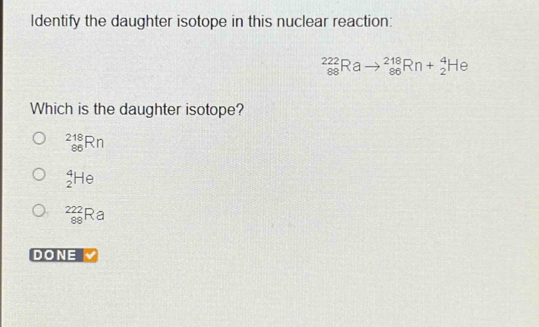 identify the daughter isotope in this nuclear reaction: \n$_{88}^{222}ra\\rightarrow_{86}^{218}rn + _{2}^{4}he$\nwhich is the daughter isotope?\n$_{86}^{218}rn$\n$_{2}^{4}he$\n$_{88}^{222}ra$\ndone