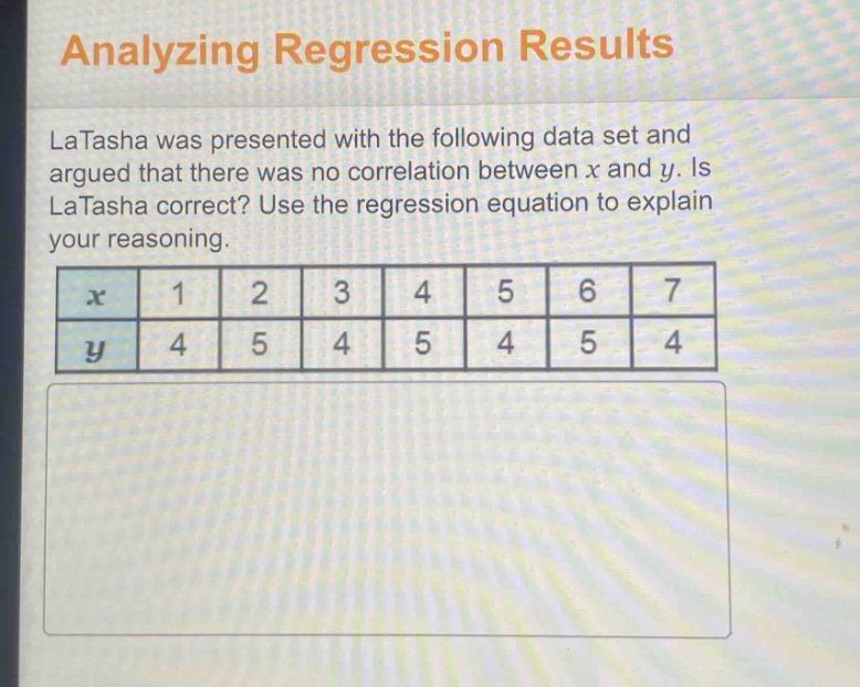 analyzing regression results\nlatasha was presented with the following data set and argued that there was no correlation between x and y. is latasha correct? use the regression equation to explain your reasoning.\n|x|1|2|3|4|5|6|7|\n|y|4|5|4|5|4|5|4|