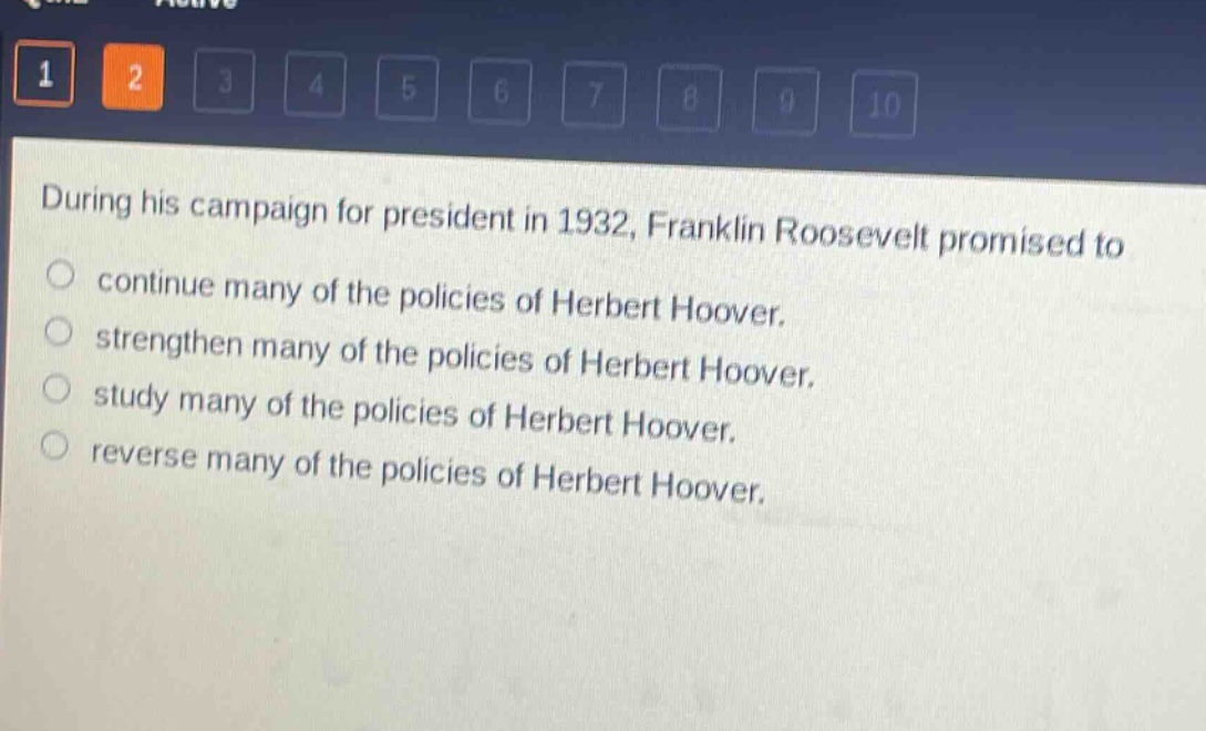during his campaign for president in 1932, franklin roosevelt promised to\ncontinue many of the policies of herbert hoover.\nstrengthen many of the policies of herbert hoover.\nstudy many of the policies of herbert hoover.\nreverse many of the policies of herbert hoover.