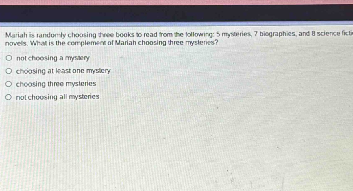 mariah is randomly choosing three books to read from the following: 5 mysteries, 7 biographies, and 8 science fiction novels. what is the complement of mariah choosing three mysteries?\nnot choosing a mystery\nchoosing at least one mystery\nchoosing three mysteries\nnot choosing all mysteries