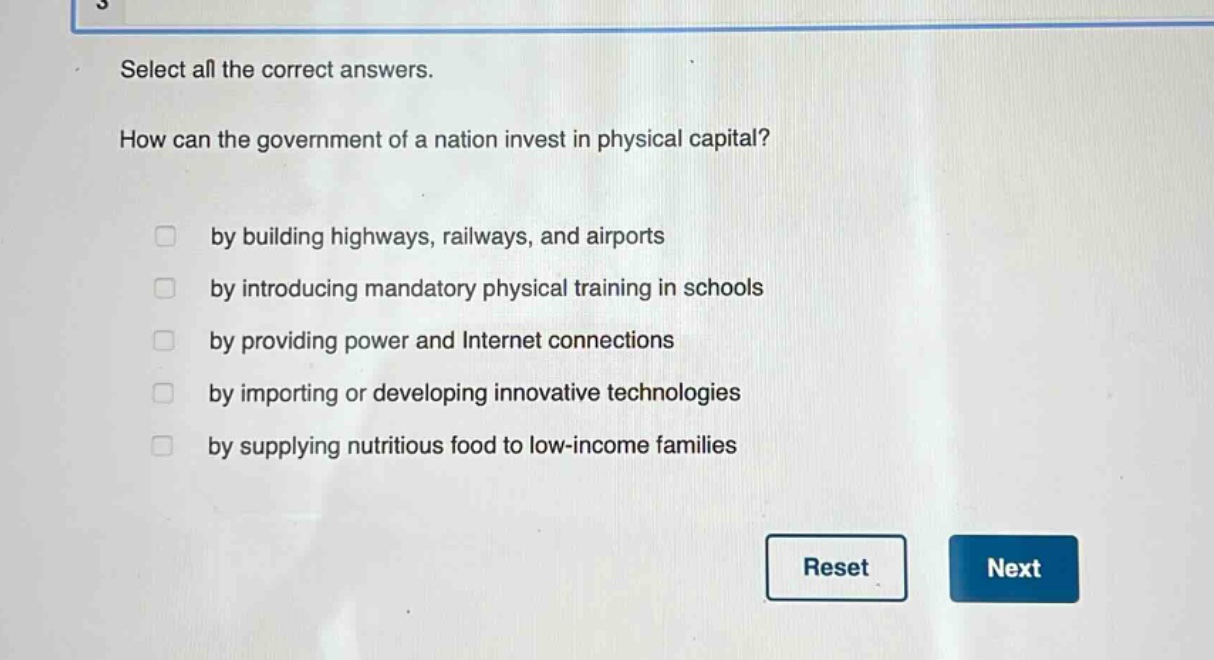select all the correct answers.\nhow can the government of a nation invest in physical capital?\nby building highways, railways, and airports\nby introducing mandatory physical training in schools\nby providing power and internet connections\nby importing or developing innovative technologies\nby supplying nutritious food to low - income families
