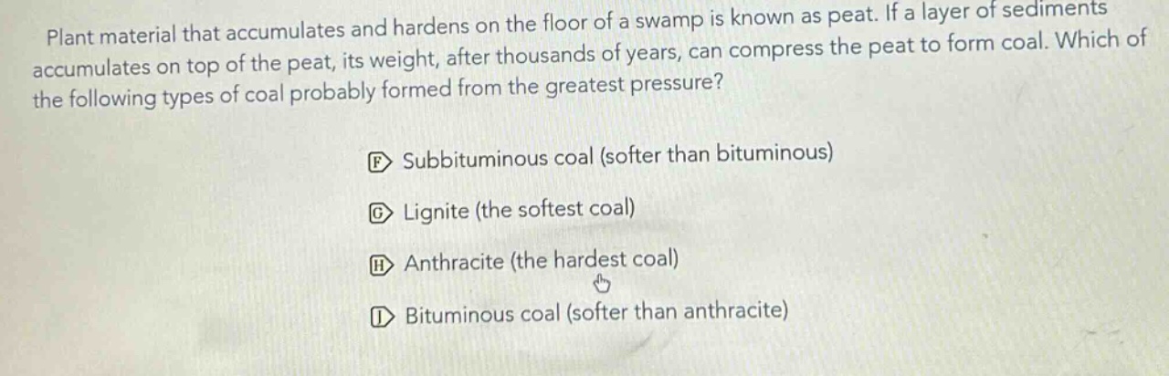 plant material that accumulates and hardens on the floor of a swamp is known as peat. if a layer of sediments accumulates on top of the peat, its weight, after thousands of years, can compress the peat to form coal. which of the following types of coal probably formed from the greatest pressure?\nf subbituminous coal (softer than bituminous)\ng lignite (the softest coal)\nh anthracite (the hardest coal)\ni bituminous coal (softer than anthracite)