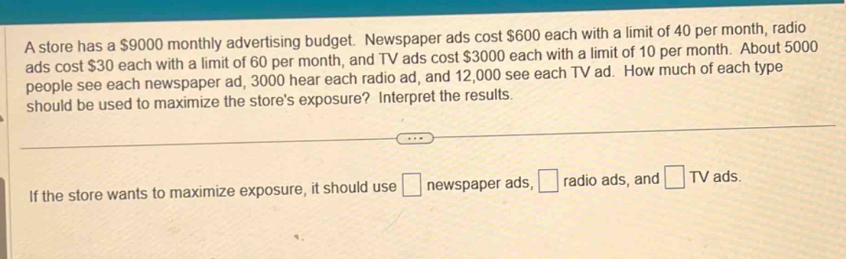 a store has a $9000 monthly advertising budget. newspaper ads cost $600 each with a limit of 40 per month, radio ads cost $30 each with a limit of 60 per month, and tv ads cost $3000 each with a limit of 10 per month. about 5000 people see each newspaper ad, 3000 hear each radio ad, and 12,000 see each tv ad. how much of each type should be used to maximize the stores exposure? interpret the results.\nif the store wants to maximize exposure, it should use newspaper ads, radio ads, and tv ads.