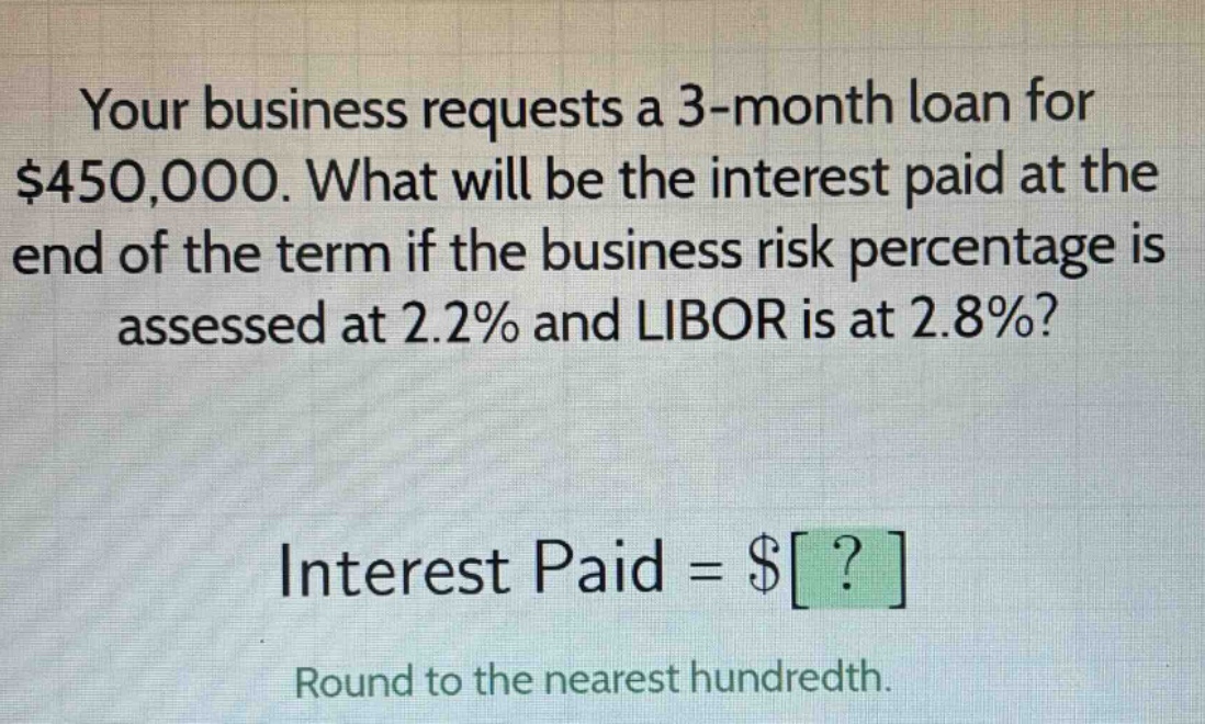 your business requests a 3 - month loan for $450,000. what will be the interest paid at the end of the term if the business risk percentage is assessed at 2.2% and libor is at 2.8%?\ninterest paid = $?\nround to the nearest hundredth.