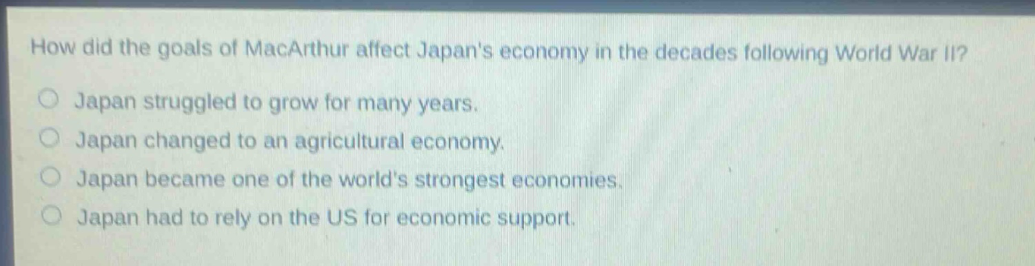 how did the goals of macarthur affect japans economy in the decades following world war ii?\njapan struggled to grow for many years.\njapan changed to an agricultural economy.\njapan became one of the worlds strongest economies.\njapan had to rely on the us for economic support.