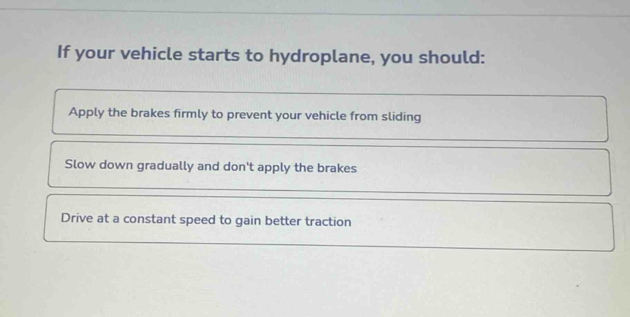 if your vehicle starts to hydroplane, you should:\napply the brakes firmly to prevent your vehicle from sliding\nslow down gradually and dont apply the brakes\ndrive at a constant speed to gain better traction