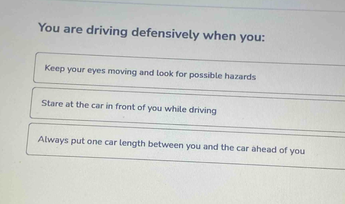you are driving defensively when you:\nkeep your eyes moving and look for possible hazards\nstare at the car in front of you while driving\nalways put one car length between you and the car ahead of you
