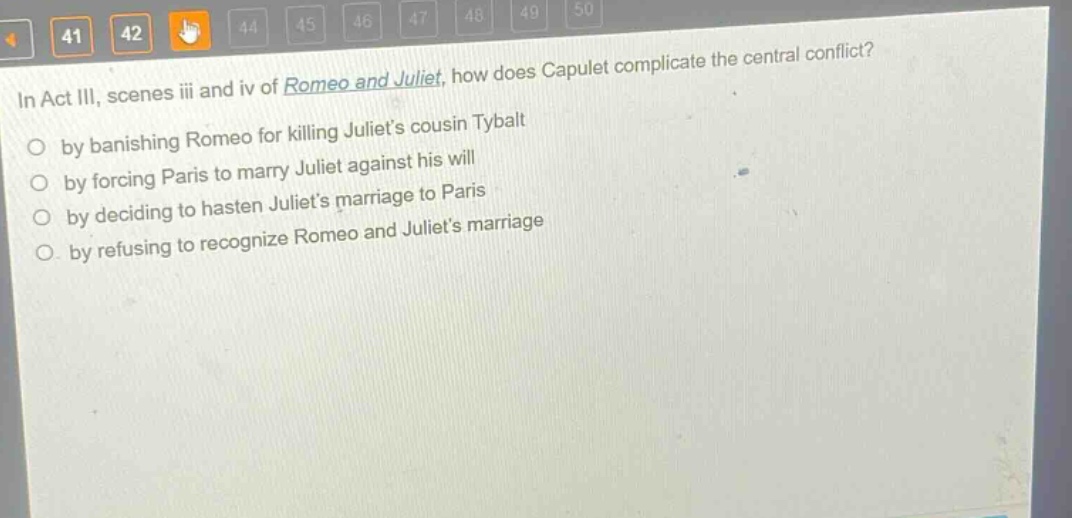 in act iii, scenes iii and iv of romeo and juliet, how does capulet complicate the central conflict?\nby banishing romeo for killing juliets cousin tybalt\nby forcing paris to marry juliet against his will\nby deciding to hasten juliets marriage to paris\nby refusing to recognize romeo and juliets marriage