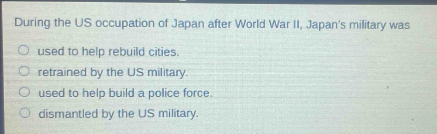 during the us occupation of japan after world war ii, japans military was\nused to help rebuild cities.\nretrained by the us military.\nused to help build a police force.\ndismantled by the us military.