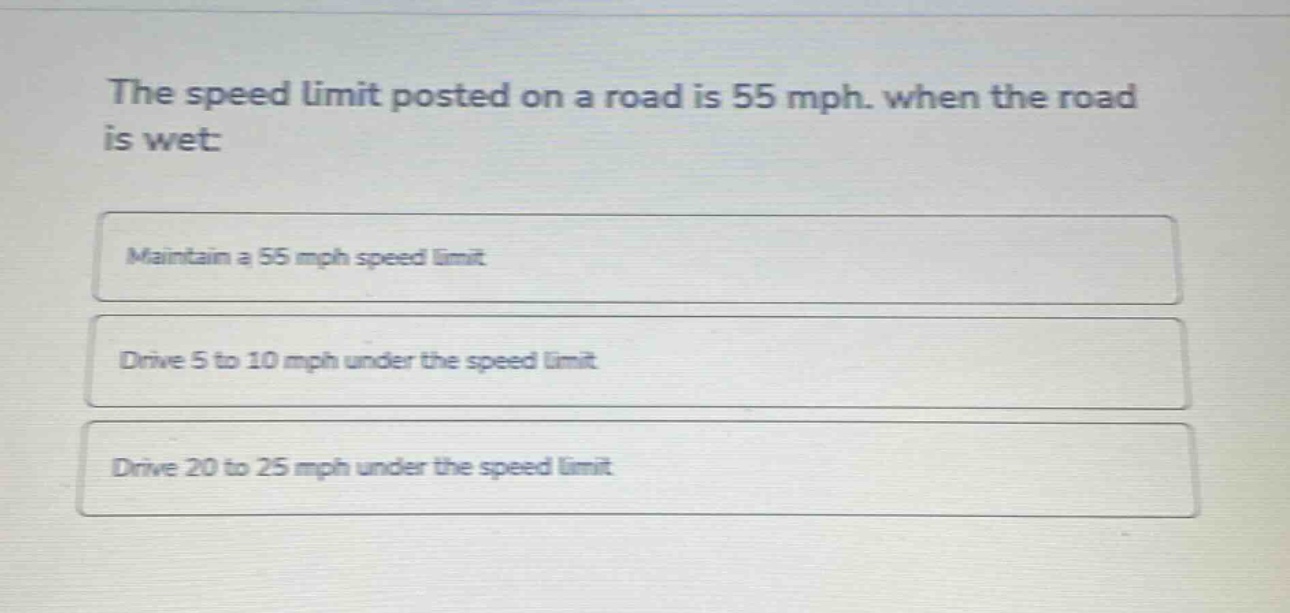 the speed limit posted on a road is 55 mph. when the road is wet:\nmaintain a 55 mph speed limit\ndrive 5 to 10 mph under the speed limit\ndrive 20 to 25 mph under the speed limit